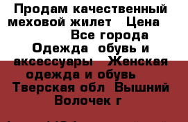 Продам качественный меховой жилет › Цена ­ 13 500 - Все города Одежда, обувь и аксессуары » Женская одежда и обувь   . Тверская обл.,Вышний Волочек г.